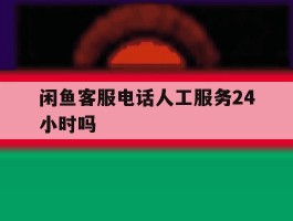 闲鱼客服电话人工服务24小时吗