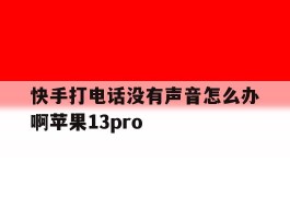 快手打电话没有声音怎么办啊苹果13pro的简单介绍