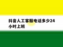 抖音人工客服电话多少24小时上班的简单介绍