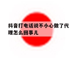 抖音打电话说不小心做了代理怎么回事儿
