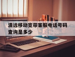 清远移动宽带客服电话号码查询是多少
