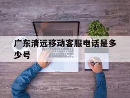 广东清远移动客服电话是多少号