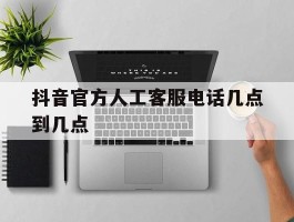 抖音官方人工客服电话几点到几点