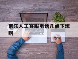 京东人工客服电话几点下班啊