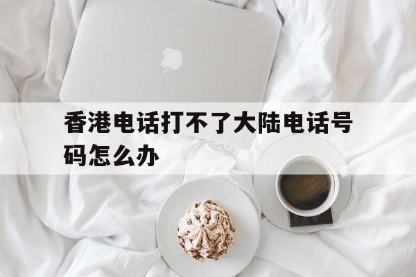 香港电话打不了大陆电话号码怎么办 香港电话打不了大陆电话号码怎么办
