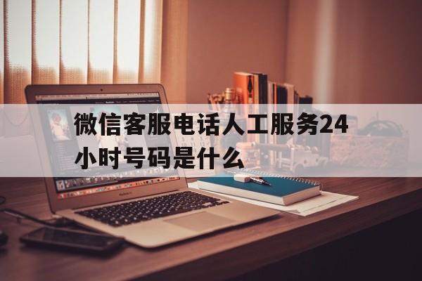 微信客服电话人工服务24小时号码是什么 微信客服电话人工服务24小时号码是什么