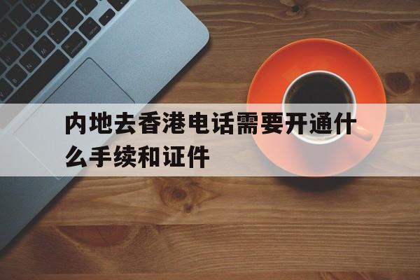 内地去香港电话需要开通什么手续和证件的简单介绍 内地去香港电话需要开通什么手续和证件的简单介绍