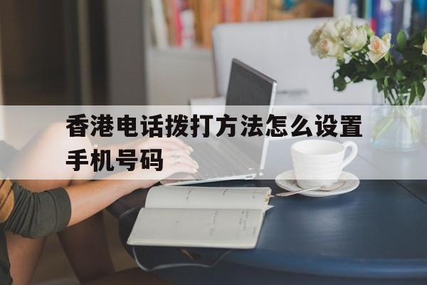 香港电话拨打方法怎么设置手机号码 香港电话拨打方法怎么设置手机号码