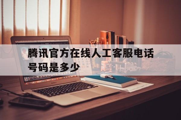 腾讯官方在线人工客服电话号码是多少 腾讯官方在线人工客服电话号码是多少