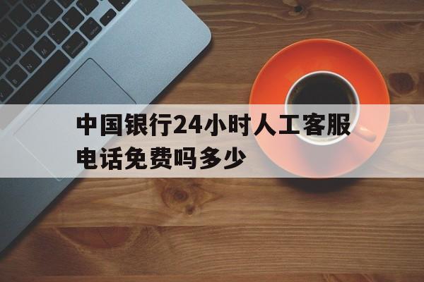 中国银行24小时人工客服电话免费吗多少 中国银行24小时人工客服电话免费吗多少