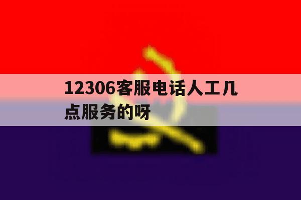 12306客服电话人工几点服务的呀 12306客服电话人工几点服务的呀