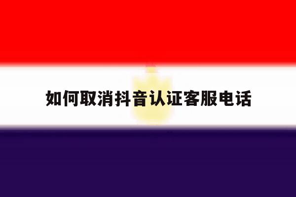 如何取消抖音认证客服电话 如何取消抖音认证客服电话