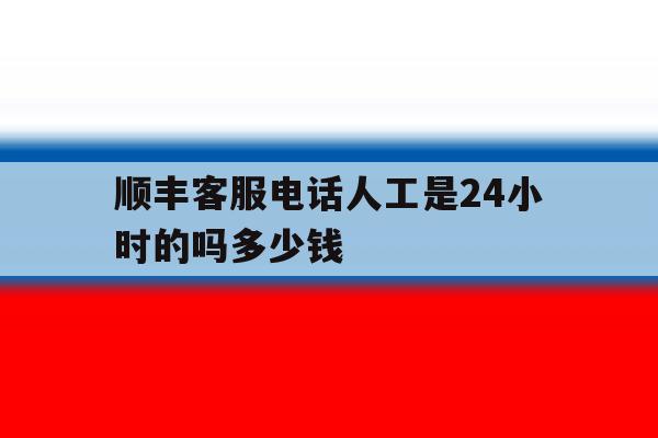 顺丰客服电话人工是24小时的吗多少钱 顺丰客服电话人工是24小时的吗多少钱