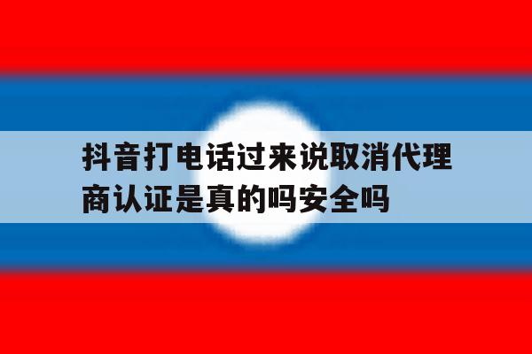 抖音打电话过来说取消代理商认证是真的吗安全吗的简单介绍 抖音打电话过来说取消代理商认证是真的吗安全吗的简单介绍