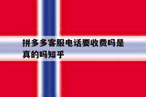 拼多多客服电话要收费吗是真的吗知乎 拼多多客服电话要收费吗是真的吗知乎