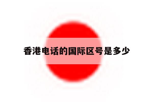 香港电话的国际区号是多少 香港电话的国际区号是多少