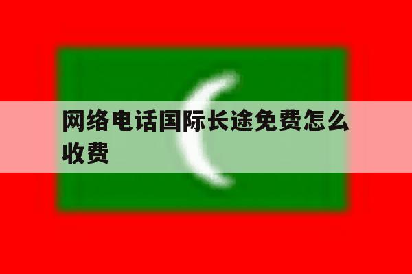 网络电话国际长途免费怎么收费 网络电话国际长途免费怎么收费