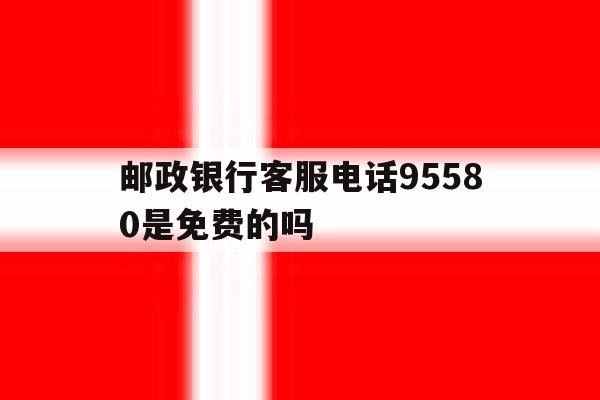 邮政银行客服电话95580是免费的吗 邮政银行客服电话95580是免费的吗