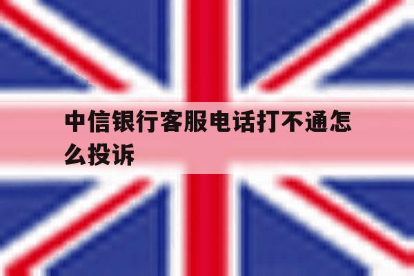中信银行客服电话打不通怎么投诉 中信银行客服电话打不通怎么投诉