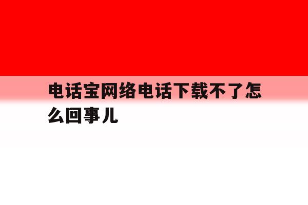 关于电话宝网络电话下载不了怎么回事儿的信息 关于电话宝网络电话下载不了怎么回事儿的信息