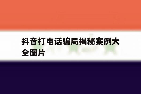 抖音打电话骗局揭秘案例大全图片 抖音打电话骗局揭秘案例大全图片