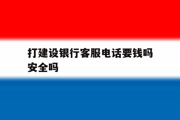 打建设银行客服电话要钱吗安全吗 打建设银行客服电话要钱吗安全吗