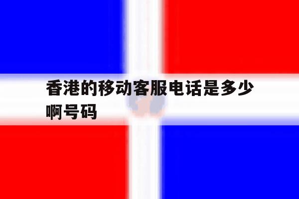 香港的移动客服电话是多少啊号码 香港的移动客服电话是多少啊号码