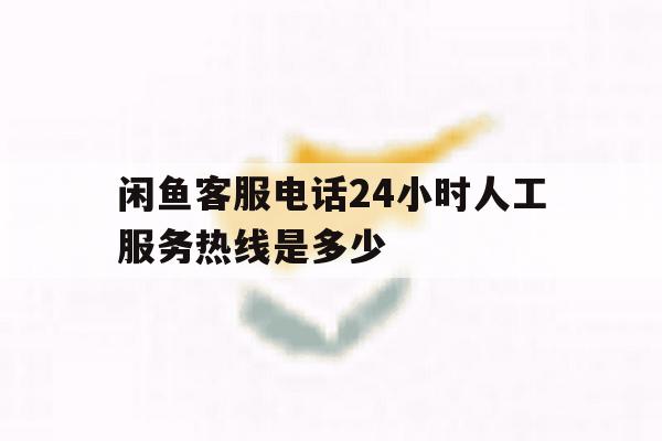 闲鱼客服电话24小时人工服务热线是多少 闲鱼客服电话24小时人工服务热线是多少
