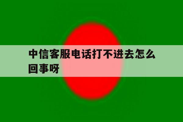 中信客服电话打不进去怎么回事呀 中信客服电话打不进去怎么回事呀