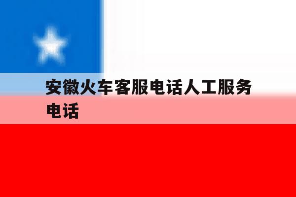 安徽火车客服电话人工服务电话 安徽火车客服电话人工服务电话