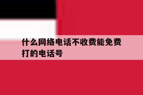 什么网络电话不收费能免费打的电话号 什么网络电话不收费能免费打的电话号