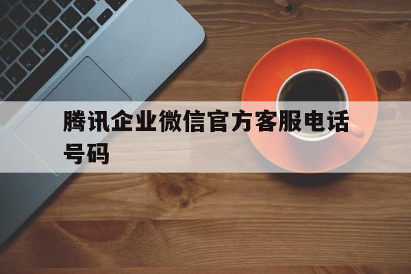 腾讯企业微信官方客服电话号码 腾讯企业微信官方客服电话号码