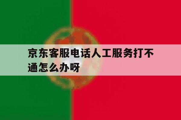 京东客服电话人工服务打不通怎么办呀的简单介绍 京东客服电话人工服务打不通怎么办呀的简单介绍