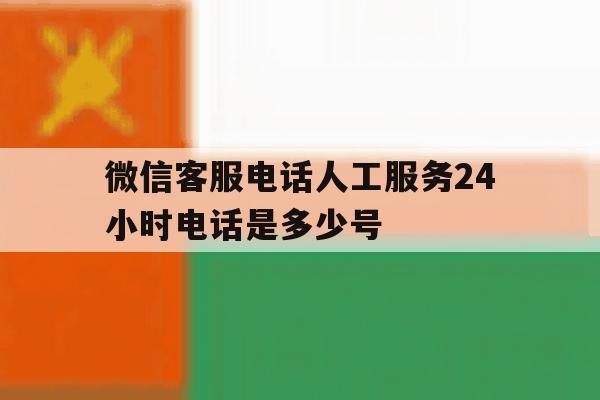 微信客服电话人工服务24小时电话是多少号 微信客服电话人工服务24小时电话是多少号
