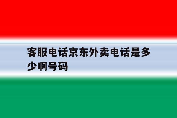 客服电话京东外卖电话是多少啊号码 客服电话京东外卖电话是多少啊号码