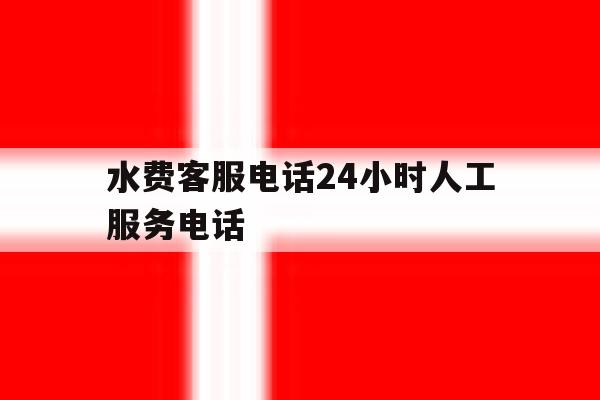 水费客服电话24小时人工服务电话 水费客服电话24小时人工服务电话