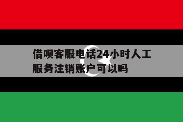 借呗客服电话24小时人工服务注销账户可以吗的简单介绍 借呗客服电话24小时人工服务注销账户可以吗的简单介绍
