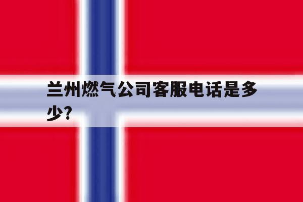 关于兰州燃气公司客服电话是多少?的信息 关于兰州燃气公司客服电话是多少?的信息