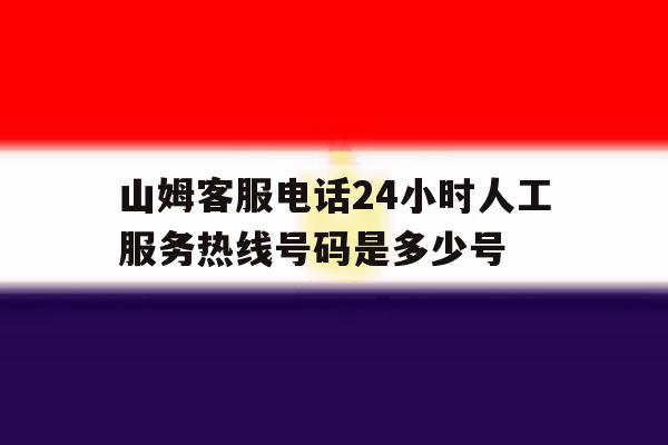 山姆客服电话24小时人工服务热线号码是多少号 山姆客服电话24小时人工服务热线号码是多少号
