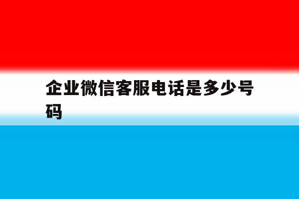 企业微信客服电话是多少号码 企业微信客服电话是多少号码