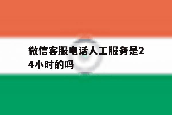微信客服电话人工服务是24小时的吗 微信客服电话人工服务是24小时的吗