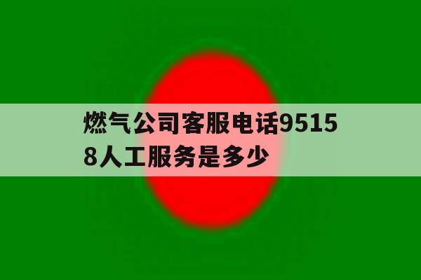 燃气公司客服电话95158人工服务是多少的简单介绍 燃气公司客服电话95158人工服务是多少的简单介绍