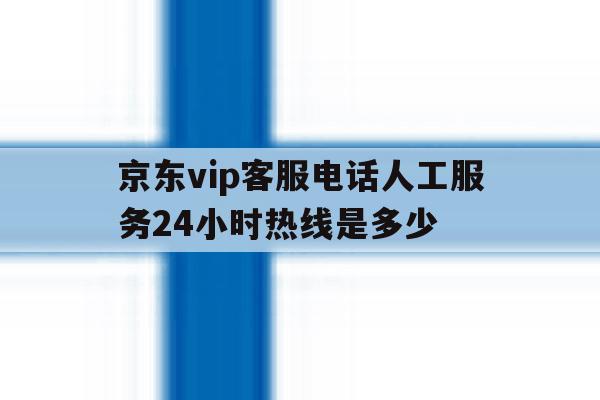 京东vip客服电话人工服务24小时热线是多少 京东vip客服电话人工服务24小时热线是多少