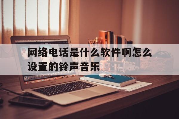 网络电话是什么软件啊怎么设置的铃声音乐 网络电话是什么软件啊怎么设置的铃声音乐