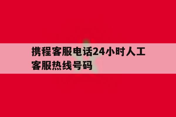 携程客服电话24小时人工客服热线号码 携程客服电话24小时人工客服热线号码