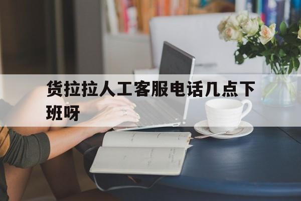 货拉拉人工客服电话几点下班呀 货拉拉人工客服电话几点下班呀