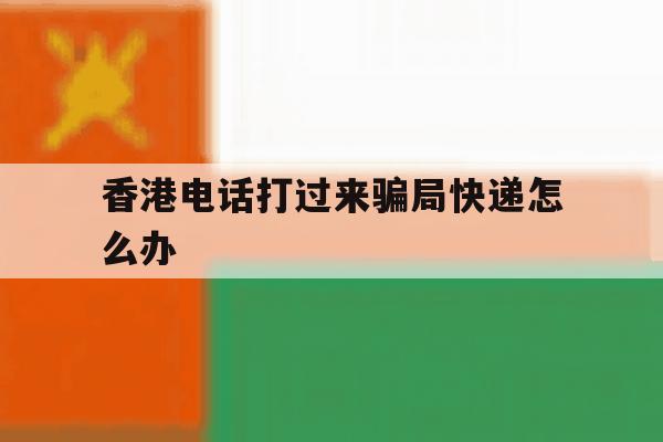 香港电话打过来骗局快递怎么办 香港电话打过来骗局快递怎么办