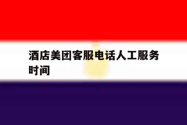 酒店美团客服电话人工服务时间 酒店美团客服电话人工服务时间