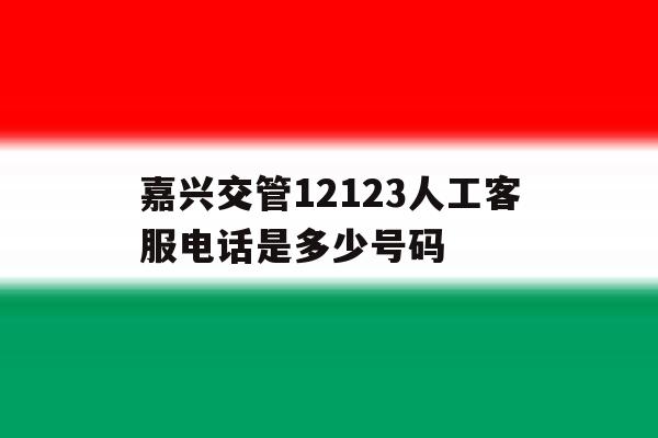 嘉兴交管12123人工客服电话是多少号码 嘉兴交管12123人工客服电话是多少号码