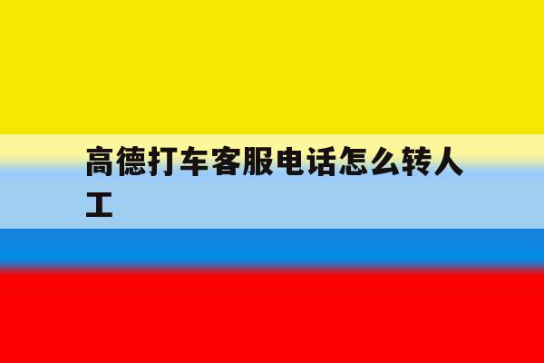 高德打车客服电话怎么转人工 高德打车客服电话怎么转人工